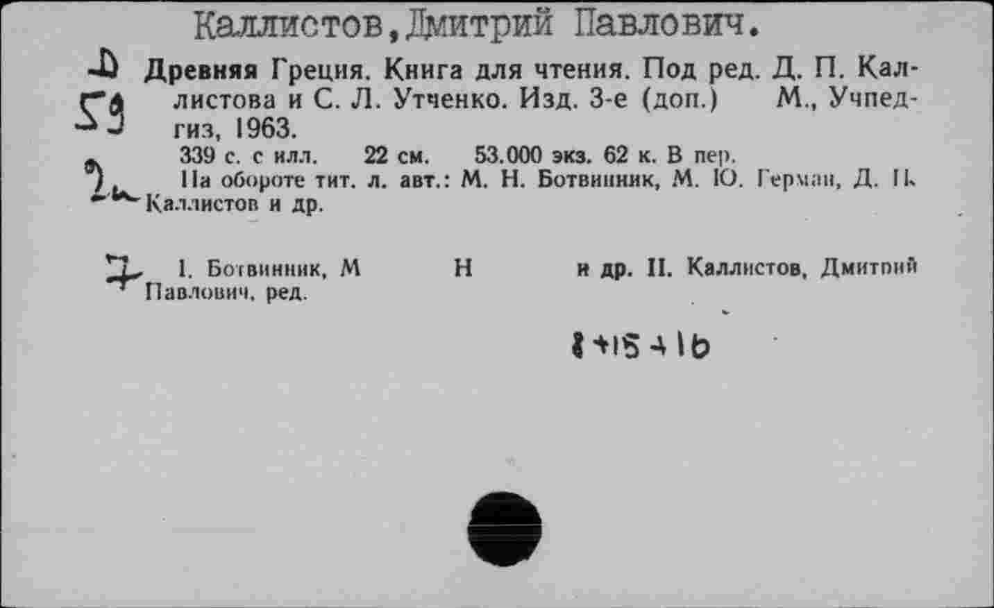 ﻿Каллистов,Дмитрий Павлович.
Древняя Греция. Книга для чтения. Под ред. Д. П. Кал-листова и С. Л. Утченко. Изд. 3-є (доп.) М., Учпедгиз, 1963.
339 с. с илл. 22 см. 53.000 экз. 62 к. В пер.
На обороте тит. л. авт.: М. Н. Ботвинник, М. 1О. Герман, Д. Ik Каллистов и др.
I. Ботвинник, М Павлович, ред.
Н
и др. II. Каллистов, Дмитпнй